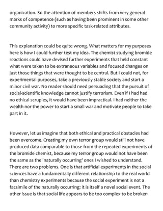 organization. So the attention of members shifts from very general
marks of competence (such as having been prominent in some other
community activity) to more specific task-related attributes.
This explanation could be quite wrong. What matters for my purposes
here is how I could further test my idea. The chemist studying bromide
reactions could have devised further experiments that held constant
what were taken to be extraneous variables and focused changes on
just those things that were thought to be central. But I could not, for
experimental purposes, take a previously stable society and start a
minor civil war. No reader should need persuading that the pursuit of
social-scientific knowledge cannot justify terrorism. Even if I had had
no ethical scruples, it would have been impractical. I had neither the
wealth nor the power to start a small war and motivate people to take
part in it.
However, let us imagine that both ethical and practical obstacles had
been overcome. Creating my own terror group would still not have
produced data comparable to those from the repeated experiments of
the bromide chemist, because my terror group would not have been
the same as the 'naturally occurring' ones I wished to understand.
There are two problems. One is that artificial experiments in the social
sciences have a fundamentally different relationship to the real world
than chemistry experiments because the social experiment is not a
facsimile of the naturally occurring: it is itself a novel social event. The
other issue is that social life appears to be too complex to be broken
 