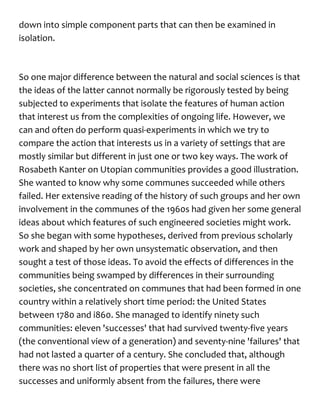 down into simple component parts that can then be examined in
isolation.
So one major difference between the natural and social sciences is that
the ideas of the latter cannot normally be rigorously tested by being
subjected to experiments that isolate the features of human action
that interest us from the complexities of ongoing life. However, we
can and often do perform quasi-experiments in which we try to
compare the action that interests us in a variety of settings that are
mostly similar but different in just one or two key ways. The work of
Rosabeth Kanter on Utopian communities provides a good illustration.
She wanted to know why some communes succeeded while others
failed. Her extensive reading of the history of such groups and her own
involvement in the communes of the 1960s had given her some general
ideas about which features of such engineered societies might work.
So she began with some hypotheses, derived from previous scholarly
work and shaped by her own unsystematic observation, and then
sought a test of those ideas. To avoid the effects of differences in the
communities being swamped by differences in their surrounding
societies, she concentrated on communes that had been formed in one
country within a relatively short time period: the United States
between 1780 and i860. She managed to identify ninety such
communities: eleven 'successes' that had survived twenty-five years
(the conventional view of a generation) and seventy-nine 'failures' that
had not lasted a quarter of a century. She concluded that, although
there was no short list of properties that were present in all the
successes and uniformly absent from the failures, there were
 