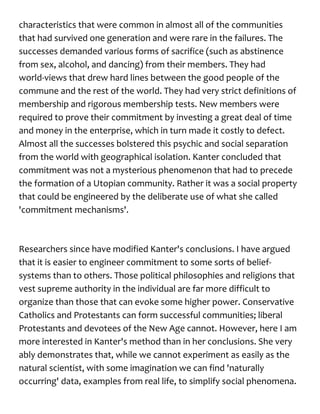 characteristics that were common in almost all of the communities
that had survived one generation and were rare in the failures. The
successes demanded various forms of sacrifice (such as abstinence
from sex, alcohol, and dancing) from their members. They had
world-views that drew hard lines between the good people of the
commune and the rest of the world. They had very strict definitions of
membership and rigorous membership tests. New members were
required to prove their commitment by investing a great deal of time
and money in the enterprise, which in turn made it costly to defect.
Almost all the successes bolstered this psychic and social separation
from the world with geographical isolation. Kanter concluded that
commitment was not a mysterious phenomenon that had to precede
the formation of a Utopian community. Rather it was a social property
that could be engineered by the deliberate use of what she called
'commitment mechanisms'.
Researchers since have modified Kanter's conclusions. I have argued
that it is easier to engineer commitment to some sorts of belief-
systems than to others. Those political philosophies and religions that
vest supreme authority in the individual are far more difficult to
organize than those that can evoke some higher power. Conservative
Catholics and Protestants can form successful communities; liberal
Protestants and devotees of the New Age cannot. However, here I am
more interested in Kanter's method than in her conclusions. She very
ably demonstrates that, while we cannot experiment as easily as the
natural scientist, with some imagination we can find 'naturally
occurring' data, examples from real life, to simplify social phenomena.
 