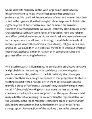 Social scientists routinely do this with large-scale social surveys.
Imagine we want to know what effect gender has on political
preferences. We could ask large numbers of men and women how they
voted in the 1997 election that brought Labour to power in Britain after
eighteen years of Conservative rule, and compare the answers.
However, if we stopped there we would learn very little, because other
characteristics such as income, levels of education, race, and religion
also affect political preferences. So we would ask our men and women
further questions that allowed us to assign them labels for levels of
income, years in formal education, ethnic identity, religious affiliation,
and so on. We could then use statistical methods to work out which of
these characteristics, either on its own or in combination, has the
greatest effect on voting behaviour.
While such research is illuminating, its conclusions are always tentative
and probabilistic. We can say with confidence that working-class
people are more likely to lean to the left politically than the upper
classes. But there are enough exceptions to that proposition to stop us
treating it as if it were a natural law. In the 1950s it was possible to
identify a group of 'deferential workers' that, though we might want
to call it 'objectively' working class, was none the less extremely
conservative in its politics and supposed that the upper classes would
make a better job of running the country than the representatives of
the workers. In the 1980s Margaret Thatcher's brand of conservatism
(laissez-faire on economics but authoritarian on social issues) drew
strong support from sections of the working class in the prosperous
 