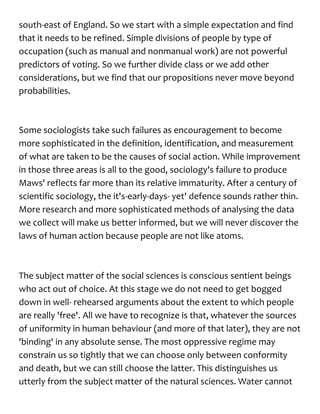 south-east of England. So we start with a simple expectation and find
that it needs to be refined. Simple divisions of people by type of
occupation (such as manual and nonmanual work) are not powerful
predictors of voting. So we further divide class or we add other
considerations, but we find that our propositions never move beyond
probabilities.
Some sociologists take such failures as encouragement to become
more sophisticated in the definition, identification, and measurement
of what are taken to be the causes of social action. While improvement
in those three areas is all to the good, sociology's failure to produce
Maws' reflects far more than its relative immaturity. After a century of
scientific sociology, the it's-early-days- yet' defence sounds rather thin.
More research and more sophisticated methods of analysing the data
we collect will make us better informed, but we will never discover the
laws of human action because people are not like atoms.
The subject matter of the social sciences is conscious sentient beings
who act out of choice. At this stage we do not need to get bogged
down in well- rehearsed arguments about the extent to which people
are really 'free'. All we have to recognize is that, whatever the sources
of uniformity in human behaviour (and more of that later), they are not
'binding' in any absolute sense. The most oppressive regime may
constrain us so tightly that we can choose only between conformity
and death, but we can still choose the latter. This distinguishes us
utterly from the subject matter of the natural sciences. Water cannot
 