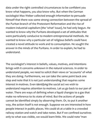 data under the right controlled circumstances to be confident you
know what happens, you also know why. But when the German
sociologist Max Weber collected enough information to persuade
himself that there was some strong connection between the spread of
the Puritan branch of the Protestant Reformation and the rise of
modern industrial capitalism (the 'what' issue), he had only begun. He
wanted to know whythe Puritans developed a set of attitudes that
were particularly conducive to modern entrepreneurial methods. He
wanted to know why a particular set of religious beliefs could have
created a novel attitude to work and to consumption. He sought the
answer in the minds of the Puritans. In order to explain, he had to
understand.
The sociologist's interest in beliefs, values, motives, and intentions
brings with it concerns unknown in the natural sciences. In order to
understand people, we need to solicit their views or 'accounts' of what
they are doing. Furthermore, we can take the same point back one
step and note that it is not just understanding that requires some
interest in motives. Even identifyingthe social act we wish to
understand requires attention to motives. Let us go back to our pan of
water. There are ways of defining when a liquid changes to a gas that
make no reference to its state of mind. But the actions of people
cannot be identified simply by observing them. Or, to put it another
way, the action itself is not enough. Suppose we are interested in how
people interact in public places. We could sit at a table in a crowded
railway station and watch and take notes. But if we confined ourselves
only to what was visible, we would learn little. We could note 'man
 