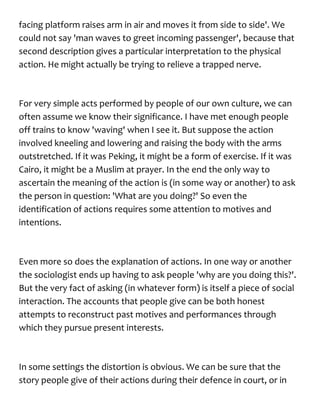 facing platform raises arm in air and moves it from side to side'. We
could not say 'man waves to greet incoming passenger', because that
second description gives a particular interpretation to the physical
action. He might actually be trying to relieve a trapped nerve.
For very simple acts performed by people of our own culture, we can
often assume we know their significance. I have met enough people
off trains to know 'waving' when I see it. But suppose the action
involved kneeling and lowering and raising the body with the arms
outstretched. If it was Peking, it might be a form of exercise. If it was
Cairo, it might be a Muslim at prayer. In the end the only way to
ascertain the meaning of the action is (in some way or another) to ask
the person in question: 'What are you doing?' So even the
identification of actions requires some attention to motives and
intentions.
Even more so does the explanation of actions. In one way or another
the sociologist ends up having to ask people 'why are you doing this?'.
But the very fact of asking (in whatever form) is itself a piece of social
interaction. The accounts that people give can be both honest
attempts to reconstruct past motives and performances through
which they pursue present interests.
In some settings the distortion is obvious. We can be sure that the
story people give of their actions during their defence in court, or in
 