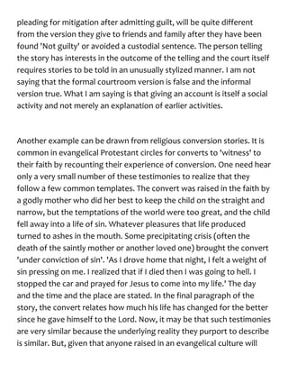 pleading for mitigation after admitting guilt, will be quite different
from the version they give to friends and family after they have been
found 'Not guilty' or avoided a custodial sentence. The person telling
the story has interests in the outcome of the telling and the court itself
requires stories to be told in an unusually stylized manner. I am not
saying that the formal courtroom version is false and the informal
version true. What I am saying is that giving an account is itself a social
activity and not merely an explanation of earlier activities.
Another example can be drawn from religious conversion stories. It is
common in evangelical Protestant circles for converts to 'witness' to
their faith by recounting their experience of conversion. One need hear
only a very small number of these testimonies to realize that they
follow a few common templates. The convert was raised in the faith by
a godly mother who did her best to keep the child on the straight and
narrow, but the temptations of the world were too great, and the child
fell away into a life of sin. Whatever pleasures that life produced
turned to ashes in the mouth. Some precipitating crisis (often the
death of the saintly mother or another loved one) brought the convert
'under conviction of sin'. 'As I drove home that night, I felt a weight of
sin pressing on me. I realized that if I died then I was going to hell. I
stopped the car and prayed for Jesus to come into my life.' The day
and the time and the place are stated. In the final paragraph of the
story, the convert relates how much his life has changed for the better
since he gave himself to the Lord. Now, it may be that such testimonies
are very similar because the underlying reality they purport to describe
is similar. But, given that anyone raised in an evangelical culture will
 