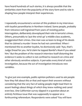 have heard hundreds of such stories, it is always possible that the
similarities stem from the popularity of the story form and its role in
shaping how people interpret their experiences.
I repeatedly encountered a version of this problem in my interviews
with loyalist paramilitaries in Northern Ireland. Some people, probably
from reticence well ingrained from years of resisting police
interrogation, deliberately downplayed their role in terrorist crimes.
Others, presumably to 'put the wind up' a middle-class academic,
exaggerated their crimes. One man was so keen to brag of his deeds
that he claimed a murder I knew he had not committed. When I
mentioned this to another loyalist, he dismissively said: 'Aye, that's
Judge Dread for you. He'd claim he topped Bambi's Mum if you asked
him.' But the problem of the research interview itself distorting the
evidence it seeks to collect is not confined to research on crime and
other obviously sensitive subjects. It pervades every kind of social
investigation, because the act of investigation introduces new
variables.
To give just one example, public-opinion pollsters used to ask people
how they felt about this or that and report their answers without
considering that the very fact of asking people might lead them to
assert feelings about things of which they knew nothing and cared
even less. One Californian survey slipped in a question about an
entirely fictitious issue that was supposedly to appear on a
forthcoming referendum. Respondents were asked 'You will have
 