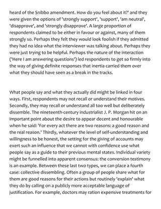 heard of the Snibbo amendment. How do you feel about it?' and they
were given the options of 'strongly support', 'support', 'am neutral',
'disapprove', and 'strongly disapprove'. A large proportion of
respondents claimed to be either in favour or against, many of them
strongly so. Perhaps they felt they would look foolish if they admitted
they had no idea what the interviewer was talking about. Perhaps they
were just trying to be helpful. Perhaps the nature of the interaction
('Here I am answering questions') led respondents to get so firmly into
the way of giving definite responses that inertia carried them over
what they should have seen as a break in the tracks.
What people say and what they actually did might be linked in four
ways. First, respondents may not recall or understand their motives.
Secondly, they may recall or understand all too well but deliberately
dissemble. The nineteenth-century industrialist J. P. Morgan hit on an
important point about the desire to appear decent and honourable
when he said: 'For every act there are two reasons: a good reason and
the real reason.' Thirdly, whatever the level of self-understanding and
willingness to be honest, the setting for the giving of accounts may
exert such an influence that we cannot with confidence use what
people say as a guide to their previous mental states. Individual variety
might be funnelled into apparent consensus: the conversion testimony
is an example. Between these last two types, we can place a fourth
case: collective dissembling. Often a group of people share what for
them are good reasons for their actions but routinely 'explain' what
they do by calling on a publicly more acceptable language of
justification. For example, doctors may ration expensive treatments for
 