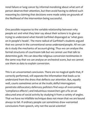 renal failure or lung cancer by informal moralizing about what sort of
person deserves their attention, but then avoid having to defend such
reasoning by claiming that decisions were made solely on grounds of
the likelihood of the intervention being successful.
One possible response to the variable relationship between why
people act and what they later say about their actions is to give up
trying to understand what Harold Garfinkel disparaged as 'what goes
on in people's heads'. The more radical of Garfinkel's students argued
that we cannot in the conventional sense understandpeople. All we can
do is study the mechanics of account-giving. Thus we can analyse the
formal structures of courtroom talk but we cannot use that talk to
determine guilt. We can describe religious conversion testimonies in
the same way that we can analyse an orchestral score, but we cannot
use them as data to explain conversion.
This is an unwarranted conclusion. There are no magical spells that, if
correctly performed, will separate the information that leads us to
understand from the dross that deflects our attention. But, equally
well, courts sometimes arrive at the truth; skilful interrogators
penetrate obfuscatory defences; pollsters find ways of overcoming
'compliance effects'; and industrious researchers get a fix on an
obscured area of social activity by studying it from a variety of angles.
That we have no infallible technique does not mean that we are bound
always to fail. If ordinary people can sometimes draw warranted
conclusions from speech, why not the social scientist?
 