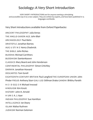 Sociology: A Very Short Introduction
VERY SHORT I INTRODUCTIONS are for anyone wanting a stimulating
and accessible way in to a new subject. They are written by experts, and have been published in 15
languages worldwide.
Very Short Introductions available from Oxford Paperbacks:
ANCIENT PHILOSOPHY Julia Annas
THE ANGLO-SAXON AGE John Blair
ARCHAEOLOGY Paul Bahn
ARISTOTLE Jonathan Barnes
AUG U STI N E Henry Chadwick
THE BIBLE John Riches
BUDDHA Michael Carrithers
BUDDHISM DamienKeown
CLASSICS Mary Beard and John Henderson
CONTINENTAL PHILOSOPHY Simon Critchley
DARWIN Jonathan Howard
DESCARTES Tom Sorell
EIGHTEENTH-CENTURY BRITAIN Paul Langford THE EUROPEAN UNION John
Pinder FREUD Anthony Storr GALI LEO Stillman Drake GANDHI Bhikhu Parekh
H E I D EGG E R Michael Inwood
HINDUISM Kim Knott
HISTORY John H. Arnold
H UM E A. J. Ayer
INDIAN PHILOSOPHY Sue Hamilton
INTELLIGENCE Ian Deary
ISLAM Malise Ruthven
JUDAISM Norman Solomon
 