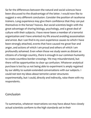 So far the differences between the natural and social sciences have
been discussed to the disadvantage of the latter. I would now like to
suggest a very different conclusion. Consider the position of racehorse
trainers. Long experience may give them confidence that they can put
themselves in the horses' hooves. But social scientists begin with the
great advantage of sharing biology, psychology, and a great deal of
culture with their subjects. I have never been a member of a terrorist
organization and I have oriented my life around avoiding assassination
and arrest. But I can find in my own experience causes to which I have
been strongly attached, events that have caused me great fear and
anger, and actions of which I am proud and others of which I am
profoundly ashamed. Even when those we study seem as distant as
citizens of a foreign country, there is enough in our common humanity
to create countless border-crossings. We may misunderstand, but
there will be opportunities to clear up confusion. Whatever analytical
purchase is lost by us not being able to experiment is amply regained
by our ability to sustain extended conversations with our subjects. I
could not test my ideas about terrorist career structures
experimentally, but I could, directly and indirectly, raise them with my
respondents.
Conclusion
To summarize, whatever reservations we may have about how closely
actual scientists conform to the high standards set in their
 