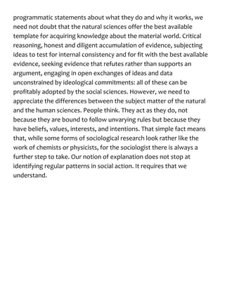 programmatic statements about what they do and why it works, we
need not doubt that the natural sciences offer the best available
template for acquiring knowledge about the material world. Critical
reasoning, honest and diligent accumulation of evidence, subjecting
ideas to test for internal consistency and for fit with the best available
evidence, seeking evidence that refutes rather than supports an
argument, engaging in open exchanges of ideas and data
unconstrained by ideological commitments: all of these can be
profitably adopted by the social sciences. However, we need to
appreciate the differences between the subject matter of the natural
and the human sciences. People think. They act as they do, not
because they are bound to follow unvarying rules but because they
have beliefs, values, interests, and intentions. That simple fact means
that, while some forms of sociological research look rather like the
work of chemists or physicists, for the sociologist there is always a
further step to take. Our notion of explanation does not stop at
identifying regular patterns in social action. It requires that we
understand.
 