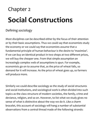 Chapter 2
Social Constructions
Defining sociology
Most disciplines can be described either by the focus of their attention
or by their basic assumptions. Thus we could say that economists study
the economy or we could say that economists assume that a
fundamental principle of human behaviour is the desire to 'maximize'.
If we can buy an identical product in two shops at two different prices,
we will buy the cheaper one. From that simple assumption an
increasingly complex web of assumptions is spun. For example,
economists go on to assume that, as the price of wheat falls, so
demand for it will increase. As the price of wheat goes up, so farmers
will produce more.
Similarly we could describe sociology as the study of social structures
and social institutions, and sociological work is often divided into such
topics as the class structure of modern societies, the family, crime and
deviance, religion, and so on. However, to list what we study gives no
sense of what is distinctive about the way we do it. Like a charm
bracelet, this account of sociology will hang a number of substantial
observations from a central thread made of the following strands:
 