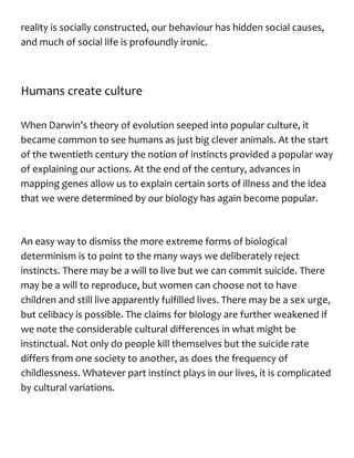reality is socially constructed, our behaviour has hidden social causes,
and much of social life is profoundly ironic.
Humans create culture
When Darwin's theory of evolution seeped into popular culture, it
became common to see humans as just big clever animals. At the start
of the twentieth century the notion of instincts provided a popular way
of explaining our actions. At the end of the century, advances in
mapping genes allow us to explain certain sorts of illness and the idea
that we were determined by our biology has again become popular.
An easy way to dismiss the more extreme forms of biological
determinism is to point to the many ways we deliberately reject
instincts. There may be a will to live but we can commit suicide. There
may be a will to reproduce, but women can choose not to have
children and still live apparently fulfilled lives. There may be a sex urge,
but celibacy is possible. The claims for biology are further weakened if
we note the considerable cultural differences in what might be
instinctual. Not only do people kill themselves but the suicide rate
differs from one society to another, as does the frequency of
childlessness. Whatever part instinct plays in our lives, it is complicated
by cultural variations.
 