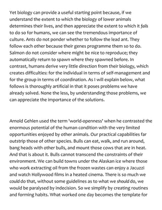 Yet biology can provide a useful starting point because, if we
understand the extent to which the biology of lower animals
determines their lives, and then appreciate the extent to which it fails
to do so for humans, we can see the tremendous importance of
culture. Ants do not ponder whether to follow the lead ant. They
follow each other because their genes programme them so to do.
Salmon do not consider where might be nice to reproduce; they
automatically return to spawn where they spawned before. In
contrast, humans derive very little direction from their biology, which
creates difficulties: for the individual in terms of self-management and
for the group in terms of coordination. As I will explain below, what
follows is thoroughly artificial in that it poses problems we have
already solved. None the less, by understanding those problems, we
can appreciate the importance of the solutions.
Arnold Gehlen used the term 'world-openness' when he contrasted the
enormous potential of the human condition with the very limited
opportunities enjoyed by other animals. Our practical capabilities far
outstrip those of other species. Bulls can eat, walk, and run around,
bang heads with other bulls, and mount those cows that are in heat.
And that is about it. Bulls cannot transcend the constraints of their
environment. We can build towns under the Alaskan ice where those
who work extracting oil from the frozen wastes can enjoy a Jacuzzi
and watch Hollywood films in a heated cinema. There is so much we
could do that, without some guidelines as to what we shoulddo, we
would be paralysed by indecision. So we simplify by creating routines
and forming habits. What worked one day becomes the template for
 
