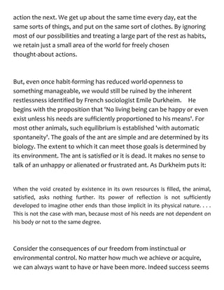 action the next. We get up about the same time every day, eat the
same sorts of things, and put on the same sort of clothes. By ignoring
most of our possibilities and treating a large part of the rest as habits,
we retain just a small area of the world for freely chosen
thought-about actions.
But, even once habit-forming has reduced world-openness to
something manageable, we would still be ruined by the inherent
restlessness identified by French sociologist Emile Durkheim. He
begins with the proposition that 'No living being can be happy or even
exist unless his needs are sufficiently proportioned to his means'. For
most other animals, such equilibrium is established 'with automatic
spontaneity'. The goals of the ant are simple and are determined by its
biology. The extent to which it can meet those goals is determined by
its environment. The ant is satisfied or it is dead. It makes no sense to
talk of an unhappy or alienated or frustrated ant. As Durkheim puts it:
When the void created by existence in its own resources is filled, the animal,
satisfied, asks nothing further. Its power of reflection is not sufficiently
developed to imagine other ends than those implicit in its physical nature. . . .
This is not the case with man, because most of his needs are not dependent on
his body or not to the same degree.
Consider the consequences of our freedom from instinctual or
environmental control. No matter how much we achieve or acquire,
we can always want to have or have been more. Indeed success seems
 