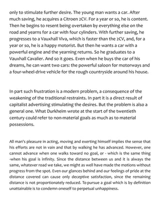 only to stimulate further desire. The young man wants a car. After
much saving, he acquires a Citroen 2CV. For a year or so, he is content.
Then he begins to resent being overtaken by everything else on the
road and yearns for a car with four cylinders. With further saving, he
progresses to a Vauxhall Viva, which is faster than the 2CV, and, for a
year or so, he is a happy motorist. But then he wants a car with a
powerful engine and the yearning returns. So he graduates to a
Vauxhall Cavalier. And so it goes. Even when he buys the car of his
dreams, he can want two cars: the powerful saloon for motorways and
a four-wheel-drive vehicle for the rough countryside around his house.
In part such frustration is a modern problem, a consequence of the
weakening of the traditional restraints. In part it is a direct result of
capitalist advertising stimulating the desires. But the problem is also a
general one. What Durkheim wrote at the start of the twentieth
century could refer to non-material goals as much as to material
possessions.
All man's pleasure in acting, moving and exerting himself implies the sense that
his efforts are not in vain and that by walking he has advanced. However, one
cannot advance when one walks toward no goal, or - which is the same thing
-when his goal is infinity. Since the distance between us and it is always the
same, whatever road we take, we might as well have made the motions without
progress from the spot. Even our glances behind and our feelings of pride at the
distance covered can cause only deceptive satisfaction, since the remaining
distance is not proportionately reduced. To pursue a goal which is by definition
unattainable is to condemn oneself to perpetual unhappiness.
 