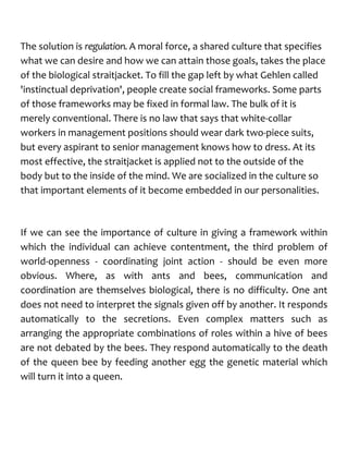 The solution is regulation. A moral force, a shared culture that specifies
what we can desire and how we can attain those goals, takes the place
of the biological straitjacket. To fill the gap left by what Gehlen called
'instinctual deprivation', people create social frameworks. Some parts
of those frameworks may be fixed in formal law. The bulk of it is
merely conventional. There is no law that says that white-collar
workers in management positions should wear dark two-piece suits,
but every aspirant to senior management knows how to dress. At its
most effective, the straitjacket is applied not to the outside of the
body but to the inside of the mind. We are socialized in the culture so
that important elements of it become embedded in our personalities.
If we can see the importance of culture in giving a framework within
which the individual can achieve contentment, the third problem of
world-openness - coordinating joint action - should be even more
obvious. Where, as with ants and bees, communication and
coordination are themselves biological, there is no difficulty. One ant
does not need to interpret the signals given off by another. It responds
automatically to the secretions. Even complex matters such as
arranging the appropriate combinations of roles within a hive of bees
are not debated by the bees. They respond automatically to the death
of the queen bee by feeding another egg the genetic material which
will turn it into a queen.
 