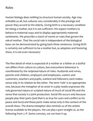 Roles
Human biology does nothing to structure human society. Age may
enfeeble us all, but cultures vary considerably in the prestige and
power they accord to the elderly. Giving birth is a necessary condition
for being a mother, but it is not sufficient. We expect mothers to
behave in maternal ways and to display appropriately maternal
sentiments. We prescribe a clutch of norms or rules that govern the
role of mother. That the social role is independent of the biological
base can be demonstrated by going back three sentences. Giving birth
is certainly not sufficient to be a mother but, as adoption and fostering
show, it is not even necessary!
The fine detail of what is expected of a mother or a father or a dutiful
son differs from culture to culture, but everywhere behaviour is
coordinated by the reciprocalnature of roles. Husbands and wives,
parents and children, employers and employees, waiters and
customers, teachers and pupils, warlord and followers; each makes
sense only in its relation to the other. The term 'role' is an appropriate
one, because the metaphor of an actor in a play neatly expresses the
rule-governed nature or scripted nature of much of social life and the
sense that society is a joint production. Social life occurs only because
people play their parts (and that is as true for wars and conflict as for
peace and love) and those parts make sense only in the context of the
overall show. The drama metaphor also reminds us of the artistic
license available to the players. We can play a part straight or, as the
following from J.-P. Sartre conveys, we can ham it up.
 