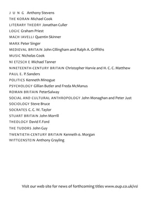 J U N G Anthony Stevens
THE KORAN Michael Cook
LITERARY THEORY Jonathan Culler
LOGIC Graham Priest
MACH IAVELLI Quentin Skinner
MARX Peter Singer
MEDIEVAL BRITAIN John Cillingham and Ralph A. Griffiths
MUSIC Nicholas Cook
Nl ETZSCH E Michael Tanner
NINETEENTH-CENTURY BRITAIN Christopher Harvie and H. C. C. Matthew
PAUL E. P.Sanders
POLITICS Kenneth Minogue
PSYCHOLOGY Gillian Butler and Freda McManus
ROMAN BRITAIN PeterSalway
SOCIAL AND CULTURAL ANTHROPOLOGY John Monaghan and Peter Just
SOCIOLOGY Steve Bruce
SOCRATES C. C. W. Taylor
STUART BRITAIN John Morrill
THEOLOGY David F.Ford
THE TUDORS John Guy
TWENTIETH-CENTURY BRITAIN Kenneth 0. Morgan
WITTGENSTEIN Anthony Grayling
Visit our web site for news of forthcoming titles www.oup.co.uk/vsi
 
