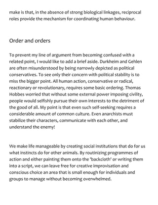 make is that, in the absence of strong biological linkages, reciprocal
roles provide the mechanism for coordinating human behaviour.
Order and orders
To prevent my line of argument from becoming confused with a
related point, I would like to add a brief aside. Durkheim and Gehlen
are often misunderstood by being narrowly depicted as political
conservatives. To see only their concern with political stability is to
miss the bigger point. All human action, conservative or radical,
reactionary or revolutionary, requires some basic ordering. Thomas
Hobbes worried that without some external power imposing civility,
people would selfishly pursue their own interests to the detriment of
the good of all. My point is that even such self-seeking requires a
considerable amount of common culture. Even anarchists must
stabilize their characters, communicate with each other, and
understand the enemy!
We make life manageable by creating social institutions that do for us
what instincts do for other animals. By routinizing programmes of
action and either painting them onto the 'backcloth' or writing them
into a script, we can leave free for creative improvisation and
conscious choice an area that is small enough for individuals and
groups to manage without becoming overwhelmed.
 