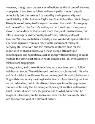 However, though we may on calm reflection see the virtues of allowing
large parts of our lives to follow well-worn paths, modern people
periodically feel themselves frustrated by the impersonality and
predictability of life. As Laurie Taylor and Stan Cohen illustrate in Escape
Attempts, we often try to distinguish between the social roles we play
and the real 'us'. Like Sartre's waiter, we perform in such a way as to
show to our audiences that we are more than, and can rise above, our
roles as managers, civil servants, bus drivers, fathers, and loyal
spouses. We may use hobbies, holidays, and weekend trips to establish
a persona separate from our place in the paramount reality of
everyday life. However, and this reinforces Cehlen's case for the
importance of shared order, even these escape attempts are
commonplace and repetitious. Just as sheep without thinking about it
will take the same least arduous route around a hill, so, even when we
think we are engaging in
daring, radical, and convention-defying acts, our lives tend to follow
well-beaten tracks. The middle-aged businessman, bored with his wife
and family, tries to rediscover his autonomy (and his youth) by having a
fling with his secretary. He imagines he is an explorer heading out into
uncharted waters, but, in his attempt to escape from the oppressive
routines of his daily life, he merely embraces yet another well-worked
script. He has climbed over the prison wall to what, for a while, he
imagines is freedom, but he soon concludes that he has simply fallen
into the exercise yard of a different prison.
 