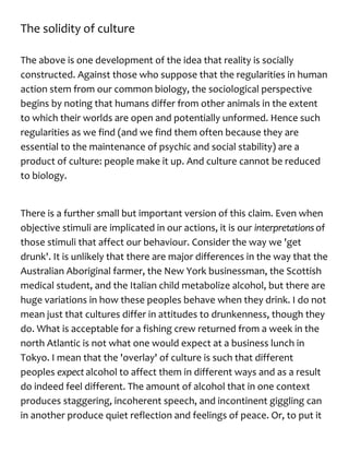 The solidity of culture
The above is one development of the idea that reality is socially
constructed. Against those who suppose that the regularities in human
action stem from our common biology, the sociological perspective
begins by noting that humans differ from other animals in the extent
to which their worlds are open and potentially unformed. Hence such
regularities as we find (and we find them often because they are
essential to the maintenance of psychic and social stability) are a
product of culture: people make it up. And culture cannot be reduced
to biology.
There is a further small but important version of this claim. Even when
objective stimuli are implicated in our actions, it is our interpretationsof
those stimuli that affect our behaviour. Consider the way we 'get
drunk'. It is unlikely that there are major differences in the way that the
Australian Aboriginal farmer, the New York businessman, the Scottish
medical student, and the Italian child metabolize alcohol, but there are
huge variations in how these peoples behave when they drink. I do not
mean just that cultures differ in attitudes to drunkenness, though they
do. What is acceptable for a fishing crew returned from a week in the
north Atlantic is not what one would expect at a business lunch in
Tokyo. I mean that the 'overlay' of culture is such that different
peoples expectalcohol to affect them in different ways and as a result
do indeed feel different. The amount of alcohol that in one context
produces staggering, incoherent speech, and incontinent giggling can
in another produce quiet reflection and feelings of peace. Or, to put it
 