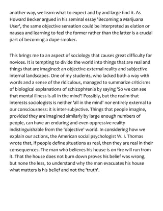 another way, we learn what to expect and by and large find it. As
Howard Becker argued in his seminal essay 'Becoming a Marijuana
User', the same objective sensation could be interpreted as elation or
nausea and learning to feel the former rather than the latter is a crucial
part of becoming a dope smoker.
This brings me to an aspect of sociology that causes great difficulty for
novices. It is tempting to divide the world into things that are real and
things that are imagined: an objective external reality and subjective
internal landscapes. One of my students, who lacked both a way with
words and a sense of the ridiculous, managed to summarize criticisms
of biological explanations of schizophrenia by saying 'So we can see
that mental illness is all in the mind'! Possibly, but the realm that
interests sociologists is neither 'all in the mind' nor entirely external to
our consciousness: it is inter-subjective. Things that people imagine,
provided they are imagined similarly by large enough numbers of
people, can have an enduring and even oppressive reality
indistinguishable from the 'objective' world. In considering how we
explain our actions, the American social psychologist W. I. Thomas
wrote that, if people define situations as real, then they are real in their
consequences. The man who believes his house is on fire will run from
it. That the house does not burn down proves his belief was wrong,
but none the less, to understand why the man evacuates his house
what matters is his belief and not the 'truth'.
 
