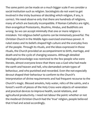 The same point can be made on a much bigger scale if we consider a
social institution such as religion. Sociologists do not want to get
involved in the tricky business of deciding which religion, if any, is
correct. We need observe only that there are hundreds of religions,
many of which are basically incompatible. If Roman Catholics are right,
then evangelical Protestants, Muslims, Hindus, and Buddhists are
wrong. So we can accept minimally that one or more religion is
mistaken. Yet religious belief systems can be immensely powerful. The
Christian Church in the Middle Ages exercised enormous power. It
ruled states and its beliefs shaped high culture and the everyday lives
of the people. Through its rituals, and the ideas expressed in those
rituals, the Church provided an accompaniment to birth, marriage, and
death and to the cycle of changing seasons. Although detailed
theological knowledge was restricted to the few people who were
literate, almost everyone knew that there was a God who had made
the earth and heaven and hell, who demanded certain types of
behaviour, and who punished and rewarded. Even the not-especially
devout shaped their behaviour to conform to the Church's
interpretation of divine requirements and had frequent recourse to the
Church's magic. Blessed amulets, holy water, relics of the saints, and a
forest's worth of pieces of the Holy Cross were objects of veneration
and practical devices to improve health, social relations, and
agricultural productivity. I need not labour the point: whether or not
the medieval Christian Church had the 'true' religion, people believed
that it had and acted accordingly.
 