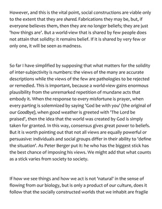 However, and this is the vital point, social constructions are viable only
to the extent that they are shared. Fabrications they may be, but, if
everyone believes them, then they are no longer beliefs; they are just
'how things are'. But a world-view that is shared by few people does
not attain that solidity: it remains belief. If it is shared by very few or
only one, it will be seen as madness.
So far I have simplified by supposing that what matters for the solidity
of inter-subjectivity is numbers: the views of the many are accurate
descriptions while the views of the few are pathologies to be rejected
or remedied. This is important, because a world-view gains enormous
plausibility from the unremarked repetition of mundane acts that
embody it. When the response to every misfortune is prayer, when
every parting is solemnized by saying 'God be with you' (the original of
our Goodbye), when good weather is greeted with 'The Lord be
praised', then the idea that the world was created by God is simply
taken for granted. In this way, consensus gives great power to beliefs.
But it is worth pointing out that not all views are equally powerful or
persuasive: individuals and social groups differ in their ability to 'define
the situation'. As Peter Berger put it: he who has the biggest stick has
the best chance of imposing his views. We might add that what counts
as a stick varies from society to society.
If how we see things and how we act is not 'natural' in the sense of
flowing from our biology, but is only a product of our culture, does it
follow that the socially constructed worlds that we inhabit are fragile
 