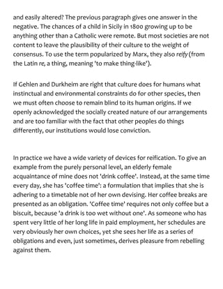 and easily altered? The previous paragraph gives one answer in the
negative. The chances of a child in Sicily in 1800 growing up to be
anything other than a Catholic were remote. But most societies are not
content to leave the plausibility of their culture to the weight of
consensus. To use the term popularized by Marx, they also reify(from
the Latin re, a thing, meaning 'to make thing-like').
If Gehlen and Durkheim are right that culture does for humans what
instinctual and environmental constraints do for other species, then
we must often choose to remain blind to its human origins. If we
openly acknowledged the socially created nature of our arrangements
and are too familiar with the fact that other peoples do things
differently, our institutions would lose conviction.
In practice we have a wide variety of devices for reification. To give an
example from the purely personal level, an elderly female
acquaintance of mine does not 'drink coffee'. Instead, at the same time
every day, she has 'coffee time': a formulation that implies that she is
adhering to a timetable not of her own devising. Her coffee breaks are
presented as an obligation. 'Coffee time' requires not only coffee but a
biscuit, because 'a drink is too wet without one'. As someone who has
spent very little of her long life in paid employment, her schedules are
very obviously her own choices, yet she sees her life as a series of
obligations and even, just sometimes, derives pleasure from rebelling
against them.
 