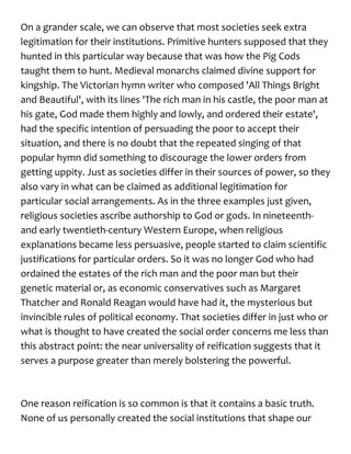 On a grander scale, we can observe that most societies seek extra
legitimation for their institutions. Primitive hunters supposed that they
hunted in this particular way because that was how the Pig Cods
taught them to hunt. Medieval monarchs claimed divine support for
kingship. The Victorian hymn writer who composed 'All Things Bright
and Beautiful', with its lines 'The rich man in his castle, the poor man at
his gate, God made them highly and lowly, and ordered their estate',
had the specific intention of persuading the poor to accept their
situation, and there is no doubt that the repeated singing of that
popular hymn did something to discourage the lower orders from
getting uppity. Just as societies differ in their sources of power, so they
also vary in what can be claimed as additional legitimation for
particular social arrangements. As in the three examples just given,
religious societies ascribe authorship to God or gods. In nineteenth-
and early twentieth-century Western Europe, when religious
explanations became less persuasive, people started to claim scientific
justifications for particular orders. So it was no longer God who had
ordained the estates of the rich man and the poor man but their
genetic material or, as economic conservatives such as Margaret
Thatcher and Ronald Reagan would have had it, the mysterious but
invincible rules of political economy. That societies differ in just who or
what is thought to have created the social order concerns me less than
this abstract point: the near universality of reification suggests that it
serves a purpose greater than merely bolstering the powerful.
One reason reification is so common is that it contains a basic truth.
None of us personally created the social institutions that shape our
 