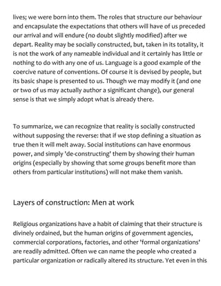 lives; we were born into them. The roles that structure our behaviour
and encapsulate the expectations that others will have of us preceded
our arrival and will endure (no doubt slightly modified) after we
depart. Reality may be socially constructed, but, taken in its totality, it
is not the work of any nameable individual and it certainly has little or
nothing to do with any one of us. Language is a good example of the
coercive nature of conventions. Of course it is devised by people, but
its basic shape is presented to us. Though we may modify it (and one
or two of us may actually author a significant change), our general
sense is that we simply adopt what is already there.
To summarize, we can recognize that reality is socially constructed
without supposing the reverse: that if we stop defining a situation as
true then it will melt away. Social institutions can have enormous
power, and simply 'de-constructing' them by showing their human
origins (especially by showing that some groups benefit more than
others from particular institutions) will not make them vanish.
Layers of construction: Men at work
Religious organizations have a habit of claiming that their structure is
divinely ordained, but the human origins of government agencies,
commercial corporations, factories, and other 'formal organizations'
are readily admitted. Often we can name the people who created a
particular organization or radically altered its structure. Yet even in this
 