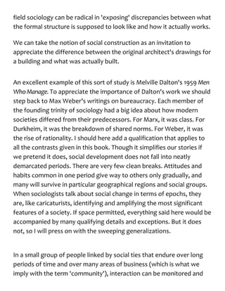 field sociology can be radical in 'exposing' discrepancies between what
the formal structure is supposed to look like and how it actually works.
We can take the notion of social construction as an invitation to
appreciate the difference between the original architect's drawings for
a building and what was actually built.
An excellent example of this sort of study is Melville Dalton's 1959 Men
Who Manage. To appreciate the importance of Dalton's work we should
step back to Max Weber's writings on bureaucracy. Each member of
the founding trinity of sociology had a big idea about how modern
societies differed from their predecessors. For Marx, it was class. For
Durkheim, it was the breakdown of shared norms. For Weber, it was
the rise of rationality. I should here add a qualification that applies to
all the contrasts given in this book. Though it simplifies our stories if
we pretend it does, social development does not fall into neatly
demarcated periods. There are very few clean breaks. Attitudes and
habits common in one period give way to others only gradually, and
many will survive in particular geographical regions and social groups.
When sociologists talk about social change in terms of epochs, they
are, like caricaturists, identifying and amplifying the most significant
features of a society. If space permitted, everything said here would be
accompanied by many qualifying details and exceptions. But it does
not, so I will press on with the sweeping generalizations.
In a small group of people linked by social ties that endure over long
periods of time and over many areas of business (which is what we
imply with the term 'community'), interaction can be monitored and
 