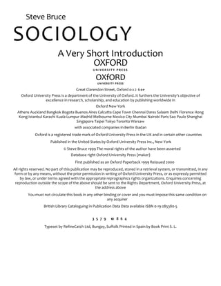 Steve Bruce
SOCIOLOGY
A Very Short Introduction
OXFORD
U N I V E R S I T Y P R E S S
OXfORD
UNIVERSITY PRESS
Great Clarendon Street, Oxford ox2 6DP
Oxford University Press is a department of the University of Oxford. It furthers the University's objective of
excellence in research, scholarship, and education by publishing worldwide in
Oxford New York
Athens Auckland Bangkok Bogota Buenos Aires Calcutta Cape Town Chennai Dares Salaam Delhi Florence Hong
Kong Istanbul Karachi Kuala Lumpur Madrid Melbourne Mexico City Mumbai Nairobi Paris Sao Paulo Shanghai
Singapore Taipei Tokyo Toronto Warsaw
with associated companies in Berlin Ibadan
Oxford is a registered trade mark of Oxford University Press in the UK and in certain other countries
Published in the United States by Oxford University Press Inc., New York
© Steve Bruce 1999 The moral rights of the author have been asserted
Database right Oxford University Press (maker)
First published as an Oxford Paperback 1999 Reissued 2000
All rights reserved. No part of this publication may be reproduced, stored in a retrieval system, or transmitted, in any
form or by any means, without the prior permission in writing of Oxford University Press, or as expressly permitted
by law, or under terms agreed with the appropriate reprographics rights organizations. Enquiries concerning
reproduction outside the scope of the above should be sent to the Rights Department, Oxford University Press, at
the address above
You must not circulate this book in any other binding or cover and you must impose this same condition on
any acquirer
British Library Cataloguing in Publication Data Data available ISBN 0-19-285380-5
3 5 7 9 10 8 6 4
Typeset by RefineCatch Ltd, Bungay, Suffolk Printed in Spain by Book Print S. L.
 