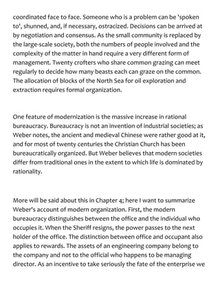 coordinated face to face. Someone who is a problem can be 'spoken
to', shunned, and, if necessary, ostracized. Decisions can be arrived at
by negotiation and consensus. As the small community is replaced by
the large-scale society, both the numbers of people involved and the
complexity of the matter in hand require a very different form of
management. Twenty crofters who share common grazing can meet
regularly to decide how many beasts each can graze on the common.
The allocation of blocks of the North Sea for oil exploration and
extraction requires formal organization.
One feature of modernization is the massive increase in rational
bureaucracy. Bureaucracy is not an invention of industrial societies; as
Weber notes, the ancient and medieval Chinese were rather good at it,
and for most of twenty centuries the Christian Church has been
bureaucratically organized. But Weber believes that modern societies
differ from traditional ones in the extent to which life is dominated by
rationality.
More will be said about this in Chapter 4; here I want to summarize
Weber's account of modern organization. First, the modern
bureaucracy distinguishes between the office and the individual who
occupies it. When the Sheriff resigns, the power passes to the next
holder of the office. The distinction between office and occupant also
applies to rewards. The assets of an engineering company belong to
the company and not to the official who happens to be managing
director. As an incentive to take seriously the fate of the enterprise we
 