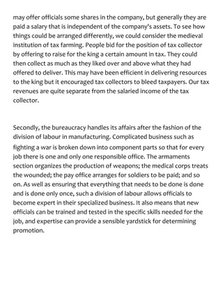 may offer officials some shares in the company, but generally they are
paid a salary that is independent of the company's assets. To see how
things could be arranged differently, we could consider the medieval
institution of tax farming. People bid for the position of tax collector
by offering to raise for the king a certain amount in tax. They could
then collect as much as they liked over and above what they had
offered to deliver. This may have been efficient in delivering resources
to the king but it encouraged tax collectors to bleed taxpayers. Our tax
revenues are quite separate from the salaried income of the tax
collector.
Secondly, the bureaucracy handles its affairs after the fashion of the
division of labour in manufacturing. Complicated business such as
fighting a war is broken down into component parts so that for every
job there is one and only one responsible office. The armaments
section organizes the production of weapons; the medical corps treats
the wounded; the pay office arranges for soldiers to be paid; and so
on. As well as ensuring that everything that needs to be done is done
and is done only once, such a division of labour allows officials to
become expert in their specialized business. It also means that new
officials can be trained and tested in the specific skills needed for the
job, and expertise can provide a sensible yardstick for determining
promotion.
 
