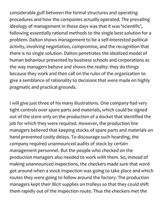 considerable gulf between the formal structures and operating
procedures and how the companies actually operated. The prevailing
ideology of management in those days was that it was 'scientific',
following essentially rational methods to the single best solution for a
problem. Dalton shows management to be a self-interested political
activity, involving negotiation, compromise, and the recognition that
there is no single solution. Dalton penetrates the idealized model of
human behaviour presented by business schools and corporations as
the way managers behave and shows the reality: they do things
because they work and then call on the rules of the organization to
give a semblance of rationality to decisions that were made on highly
pragmatic and practical grounds.
I will give just three of his many illustrations. One company had very
tight controls over spare parts and materials, which could be signed
out of the store only on the production of a docket that identified the
job for which they were required. However, the production line
managers believed that keeping stocks of spare parts and materials on
hand prevented costly delays. To discourage such hoarding, the
company required unannounced audits of stock by certain
management personnel. But the people who checked on the
production managers also needed to work with them. So, instead of
making unannounced inspections, the checkers made sure that word
got around when a stock inspection was going to take place and which
routes they were going to follow around the factory. The production
managers kept their illicit supplies on trolleys so that they could shift
them rapidly out of the inspection route. Thus the checkers met the
 