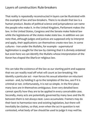 Layers of construction: Rule-breakers
That reality is repeatedly reconstructed in layers can be illustrated with
the example of law and law-breakers. There is no doubt that law is a
human product. Books of political science and jurisprudence can name
the people who make it. In the United Kingdom, Parliament makes the
law. In the United States, Congress and the Senate make federal law
while the legislatures of the states make state law. In addition we can
note that, although judges and justices are supposed only to interpret
and apply, their applications can themselves create new law. In some
cultures - Iran under the Mullahs, for example - supernatural
legitimation is sought for the law by claiming that it is divinely ordained
but even here we can identify the Mullahs whose interpretation of the
Koran has shaped the Shari'a or religious law.
We can take the existence of the law as our starting point and suppose
that we can readily read off what will count as law-breaking. We
identify a particular act - man forces his sexual attention on reluctant
woman - and, by holding it up to the template of the law, see if it is
criminal or not. Unfortunately, it is not so simple. In the first place
many laws are in themselves ambiguous. Even very detailed laws
cannot specify how they are to be applied in every conceivable case.
Secondly, many acts are potentially governed by many laws and the fit
between them is not always neat. Laws accumulate. Framers may do
their best to harmonize new and existing legislation, but there will
inevitably be clashes, so that, even when the act in question is not
contested, what body of law should be used to judge it may well be.
 