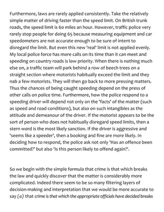 Furthermore, laws are rarely applied consistently. Take the relatively
simple matter of driving faster than the speed limit. On British trunk
roads, the speed limit is 60 miles an hour. However, traffic police very
rarely stop people for doing 65 because measuring equipment and car
speedometers are not accurate enough to be sure of intent to
disregard the limit. But even this new 'real' limit is not applied evenly.
My local police force has more calls on its time than it can meet and
speeding on country roads is low priority. When there is nothing much
else on, a traffic team will park behind a row of beech trees on a
straight section where motorists habitually exceed the limit and they
nab a few motorists. They will then go back to more pressing matters.
Thus the chances of being caught speeding depend on the press of
other calls on police time. Furthermore, how the police respond to a
speeding driver will depend not only on the 'facts' of the matter (such
as speed and road conditions), but also on such intangibles as the
attitude and demeanour of the driver. If the motorist appears to be the
sort of person who does not habitually disregard speed limits, then a
stern word is the most likely sanction. If the driver is aggressive and
'seems like a speeder', then a booking and fine are more likely. In
deciding how to respond, the police ask not only 'Has an offence been
committed?' but also 'Is this person likely to offend again?'.
So we begin with the simple formula that crime is that which breaks
the law and quickly discover that the matter is considerably more
complicated. Indeed there seem to be so many filtering layers of
decision-making and interpretation that we would be more accurate to
say (a) that crime is that whichthe appropriateofficialshave decidedbreaks
 