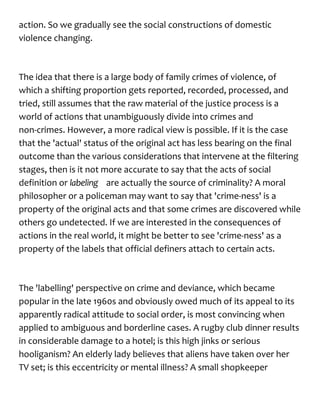 action. So we gradually see the social constructions of domestic
violence changing.
The idea that there is a large body of family crimes of violence, of
which a shifting proportion gets reported, recorded, processed, and
tried, still assumes that the raw material of the justice process is a
world of actions that unambiguously divide into crimes and
non-crimes. However, a more radical view is possible. If it is the case
that the 'actual' status of the original act has less bearing on the final
outcome than the various considerations that intervene at the filtering
stages, then is it not more accurate to say that the acts of social
definition or labeling are actually the source of criminality? A moral
philosopher or a policeman may want to say that 'crime-ness' is a
property of the original acts and that some crimes are discovered while
others go undetected. If we are interested in the consequences of
actions in the real world, it might be better to see 'crime-ness' as a
property of the labels that official definers attach to certain acts.
The 'labelling' perspective on crime and deviance, which became
popular in the late 1960s and obviously owed much of its appeal to its
apparently radical attitude to social order, is most convincing when
applied to ambiguous and borderline cases. A rugby club dinner results
in considerable damage to a hotel; is this high jinks or serious
hooliganism? An elderly lady believes that aliens have taken over her
TV set; is this eccentricity or mental illness? A small shopkeeper
 