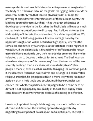 massages his tax returns; is this fraud or entrepreneurial imagination?
The body of a fisherman is found tangled in his rigging; is this suicide or
accidental death? Given that there is obviously a lot of room for
arriving at quite different interpretations of these acts or events, the
labelling approach seems justified. It has the great advantage of
drawing our attention to the fact that the final labels will owe as much
to creative interpretation as to discovery. And it allows us to see the
wide variety of interests that are involved in such interpretations. We
can hazard the following guesses. Criminal damage done by the
upper-class rugby club will be defined as 'high spirits', whereas the
same acts committed by working-class football fans will be regarded as
vandalism. If the elderly lady is financially self-sufficient and is not an
essential figure in a family unit, then her oddities are more likely to be
tolerated than to become the focus for treatment. The businessman
who cheats to preserve 'his own money' from the taxman will be less
severely punished than a social-security fraud who steals 'other
people's money', even if each is similarly damaging the common good.
If the deceased fisherman has relatives and belongs to a conservative
religious tradition, his ambiguous death is more likely to be judged an
accident than if he is single and secular. In all these examples we
can see that whether a particular act is judged to be a crime or to be
deviant is not explained by any quality of the act itself but by other
considerations that enter into the process of labelling or definition.
However, important though this is in giving us a more realistic account
of crime and deviance, the labelling approach exaggerates by
neglecting two important points about social definitions. The first is
 