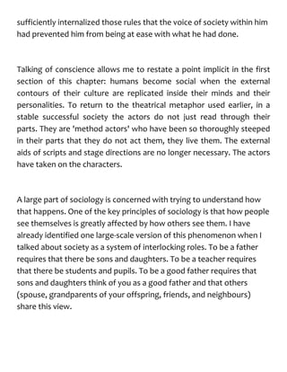 sufficiently internalized those rules that the voice of society within him
had prevented him from being at ease with what he had done.
Talking of conscience allows me to restate a point implicit in the first
section of this chapter: humans become social when the external
contours of their culture are replicated inside their minds and their
personalities. To return to the theatrical metaphor used earlier, in a
stable successful society the actors do not just read through their
parts. They are 'method actors' who have been so thoroughly steeped
in their parts that they do not act them, they live them. The external
aids of scripts and stage directions are no longer necessary. The actors
have taken on the characters.
A large part of sociology is concerned with trying to understand how
that happens. One of the key principles of sociology is that how people
see themselves is greatly affected by how others see them. I have
already identified one large-scale version of this phenomenon when I
talked about society as a system of interlocking roles. To be a father
requires that there be sons and daughters. To be a teacher requires
that there be students and pupils. To be a good father requires that
sons and daughters think of you as a good father and that others
(spouse, grandparents of your offspring, friends, and neighbours)
share this view.
 