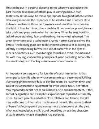 This can be put in personal dynamic terms when we appreciate the
part that the responses of others play in learninga role. A man
tentatively acts in ways he thinks appropriate to a good father. He then
reflexively monitors the responses of his children and of others close
to him who observe those performances and modifies his actions in
the light of how he thinks others see him. If he senses approval, he can
take pride and pleasure in what he has done. When he sees hostility,
lack of understanding, fear, and loathing, he may feel ashamed. The
great American social psychologist Charles Horton Cooley coined the
phrase 'the looking-glass self to describe this process of acquiring an
identity by responding to what we see of ourselves in the eyes of
others. Sometimes such monitoring is formal and overt: the man and
his wife may argue about the principles of good parenting. More often
the monitoring is so low key as to be almost unconscious.
An important consequence for identity of social interaction is that
attempts to identify who or what someone is can become self-fulfilling.
If a young girl repeatedly fails to tidy her room, be ready on time, and
collect the appropriate equipment for even simple tasks, her father
may repeatedly depict her as an 'airhead': cute but incompetent. If this
sort of designation and its implied explanation is repeated sufficiently
often, by both parents and other close relatives and friends, the girl
may well come to internalize that image of herself. She learns to think
of herself as incompetent and comes more and more to act the part.
What was intended as a valid act of describing an existing character
actually creates what it thought it had observed.
 