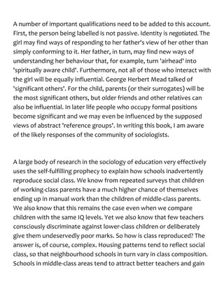 A number of important qualifications need to be added to this account.
First, the person being labelled is not passive. Identity is negotiated. The
girl may find ways of responding to her father's view of her other than
simply conforming to it. Her father, in turn, may find new ways of
understanding her behaviour that, for example, turn 'airhead' into
'spiritually aware child'. Furthermore, not all of those who interact with
the girl will be equally influential. George Herbert Mead talked of
'significant others'. For the child, parents (or their surrogates) will be
the most significant others, but older friends and other relatives can
also be influential. In later life people who occupy formal positions
become significant and we may even be influenced by the supposed
views of abstract 'reference groups'. In writing this book, I am aware
of the likely responses of the community of sociologists.
A large body of research in the sociology of education very effectively
uses the self-fulfilling prophecy to explain how schools inadvertently
reproduce social class. We know from repeated surveys that children
of working-class parents have a much higher chance of themselves
ending up in manual work than the children of middle-class parents.
We also know that this remains the case even when we compare
children with the same IQ levels. Yet we also know that few teachers
consciously discriminate against lower-class children or deliberately
give them undeservedly poor marks. So how is class reproduced? The
answer is, of course, complex. Housing patterns tend to reflect social
class, so that neighbourhood schools in turn vary in class composition.
Schools in middle-class areas tend to attract better teachers and gain
 