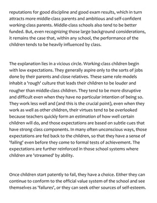 reputations for good discipline and good exam results, which in turn
attracts more middle-class parents and ambitious and self-confident
working-class parents. Middle-class schools also tend to be better
funded. But, even recognizing those large background considerations,
it remains the case that, within any school, the performance of the
children tends to be heavily influenced by class.
The explanation lies in a vicious circle. Working-class children begin
with low expectations. They generally aspire only to the sorts of jobs
done by their parents and close relatives. These same role models
inhabit a 'rough' culture that leads their children to be louder and
rougher than middle-class children. They tend to be more disruptive
and difficult even when they have no particular intention of being so.
They work less well and (and this is the crucial point), even when they
work as well as other children, their virtues tend to be overlooked
because teachers quickly form an estimation of how well certain
children will do, and those expectations are based on subtle cues that
have strong class components. In many often unconscious ways, those
expectations are fed back to the children, so that they have a sense of
'failing' even before they come to formal tests of achievement. The
expectations are further reinforced in those school systems where
children are 'streamed' by ability.
Once children start patently to fail, they have a choice. Either they can
continue to conform to the official value system of the school and see
themselves as 'failures', or they can seek other sources of self-esteem.
 