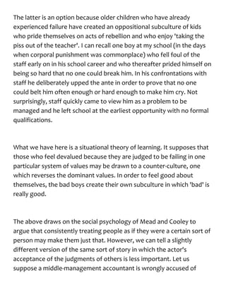 The latter is an option because older children who have already
experienced failure have created an oppositional subculture of kids
who pride themselves on acts of rebellion and who enjoy 'taking the
piss out of the teacher'. I can recall one boy at my school (in the days
when corporal punishment was commonplace) who fell foul of the
staff early on in his school career and who thereafter prided himself on
being so hard that no one could break him. In his confrontations with
staff he deliberately upped the ante in order to prove that no one
could belt him often enough or hard enough to make him cry. Not
surprisingly, staff quickly came to view him as a problem to be
managed and he left school at the earliest opportunity with no formal
qualifications.
What we have here is a situational theory of learning. It supposes that
those who feel devalued because they are judged to be failing in one
particular system of values may be drawn to a counter-culture, one
which reverses the dominant values. In order to feel good about
themselves, the bad boys create their own subculture in which 'bad' is
really good.
The above draws on the social psychology of Mead and Cooley to
argue that consistently treating people as if they were a certain sort of
person may make them just that. However, we can tell a slightly
different version of the same sort of story in which the actor's
acceptance of the judgments of others is less important. Let us
suppose a middle-management accountant is wrongly accused of
 