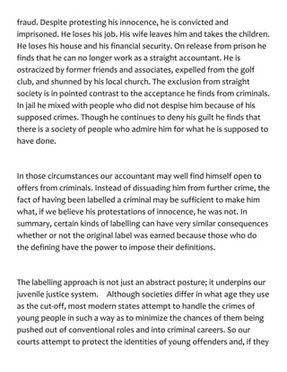 fraud. Despite protesting his innocence, he is convicted and
imprisoned. He loses his job. His wife leaves him and takes the children.
He loses his house and his financial security. On release from prison he
finds that he can no longer work as a straight accountant. He is
ostracized by former friends and associates, expelled from the golf
club, and shunned by his local church. The exclusion from straight
society is in pointed contrast to the acceptance he finds from criminals.
In jail he mixed with people who did not despise him because of his
supposed crimes. Though he continues to deny his guilt he finds that
there is a society of people who admire him for what he is supposed to
have done.
In those circumstances our accountant may well find himself open to
offers from criminals. Instead of dissuading him from further crime, the
fact of having been labelled a criminal may be sufficient to make him
what, if we believe his protestations of innocence, he was not. In
summary, certain kinds of labelling can have very similar consequences
whether or not the original label was earned because those who do
the defining have the power to impose their definitions.
The labelling approach is not just an abstract posture; it underpins our
juvenile justice system. Although societies differ in what age they use
as the cut-off, most modern states attempt to handle the crimes of
young people in such a way as to minimize the chances of them being
pushed out of conventional roles and into criminal careers. So our
courts attempt to protect the identities of young offenders and, if they
 