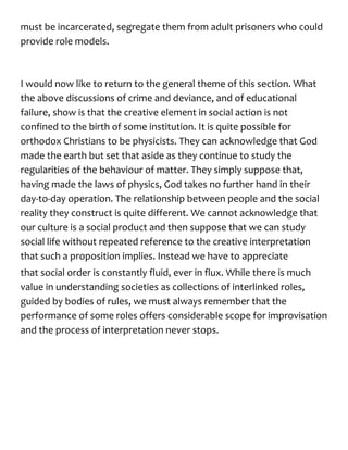 must be incarcerated, segregate them from adult prisoners who could
provide role models.
I would now like to return to the general theme of this section. What
the above discussions of crime and deviance, and of educational
failure, show is that the creative element in social action is not
confined to the birth of some institution. It is quite possible for
orthodox Christians to be physicists. They can acknowledge that God
made the earth but set that aside as they continue to study the
regularities of the behaviour of matter. They simply suppose that,
having made the laws of physics, God takes no further hand in their
day-to-day operation. The relationship between people and the social
reality they construct is quite different. We cannot acknowledge that
our culture is a social product and then suppose that we can study
social life without repeated reference to the creative interpretation
that such a proposition implies. Instead we have to appreciate
that social order is constantly fluid, ever in flux. While there is much
value in understanding societies as collections of interlinked roles,
guided by bodies of rules, we must always remember that the
performance of some roles offers considerable scope for improvisation
and the process of interpretation never stops.
 
