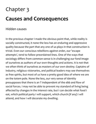 Chapter 3
Causes and Consequences
Hidden causes
In the previous chapter I made the obvious point that, while reality is
socially constructed, it none the less has an enduring and oppressive
quality because the part that any one of us plays in that construction is
trivial. Even our conscious rebellions against order, our 'escape
attempts', tend to follow preordained lines. One of the ways that
sociology differs from common sense is in challenging our fond image
of ourselves as authors of our own thoughts and actions. It is not that
we often think of ourselves as masters of our own destiny. Captains of
industry, religious visionaries, and political leaders may see themselves
as free spirits, but most of us have a pretty good idea of where we are
on the totem pole. None the less, our very sense of identity
presupposes that there is an T independent of the ebb and flow of
social forces. I may not be able to prevent my standard of living being
affected by changes in the interest rate, but I can decide what food I
eat, which political party I will support, which church (if any) I will
attend, and how I will decorate my dwelling.
 