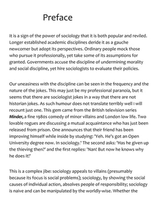 Preface
It is a sign of the power of sociology that it is both popular and reviled.
Longer established academic disciplines deride it as a gauche
newcomer but adopt its perspectives. Ordinary people mock those
who pursue it professionally, yet take some of its assumptions for
granted. Governments accuse the discipline of undermining morality
and social discipline, yet hire sociologists to evaluate their policies.
Our uneasiness with the discipline can be seen in the frequency and the
nature of the jokes. This may just be my professional paranoia, but it
seems that there are sociologist jokes in a way that there are not
historian jokes. As such humour does not translate terribly well I will
recount just one. This gem came from the British television series
Minder, a fine 1980s comedy of minor villains and London low life. Two
lovable rogues are discussing a mutual acquaintance who has just been
released from prison. One announces that their friend has been
improving himself while inside by studying: 'Yeh. He's got an Open
University degree now. In sociology.' The second asks: 'Has he given up
the thieving then?' and the first replies: 'Nan! But now he knows why
he does it!'
This is a complex jibe: sociology appeals to villains (presumably
because its focus is social problems); sociology, by showing the social
causes of individual action, absolves people of responsibility; sociology
is naive and can be manipulated by the worldly-wise. Whether the
 