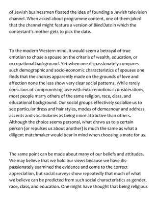 of Jewish businessmen floated the idea of founding a Jewish television
channel. When asked about programme content, one of them joked
that the channel might feature a version of Blind Date in which the
contestant's mother gets to pick the date.
To the modern Western mind, it would seem a betrayal of true
emotion to chose a spouse on the criteria of wealth, education, or
occupational background. Yet when one dispassionately compares
such demographic and socio-economic characteristics of spouses one
finds that the choices apparently made on the grounds of love and
affection none the less show very clear social patterns. While rarely
conscious of compromising love with extra-emotional considerations,
most people marry others of the same religion, race, class, and
educational background. Our social groups effectively socialize us to
see particular dress and hair styles, modes of demeanour and address,
accents and vocabularies as being more attractive than others.
Although the choice seems personal, what draws us to a certain
person (or repulses us about another) is much the same as what a
diligent matchmaker would bear in mind when choosing a mate for us.
The same point can be made about many of our beliefs and attitudes.
We may believe that we hold our views because we have dis-
passionately examined the evidence and come to the correct
appreciation, but social surveys show repeatedly that much of what
we believe can be predicted from such social characteristics as gender,
race, class, and education. One might have thought that being religious
 